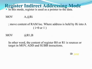 Register Indirect Addressing Mode
 In this mode, register is used as a pointer to the data.
MOV A,@Ri
; move content of RAM loc. Where address is held by Ri into A
( i=0 or 1 )
MOV @R1,B
In other word, the content of register R0 or R1 is sources or
target in MOV, ADD and SUBB insructions.
 jump
 