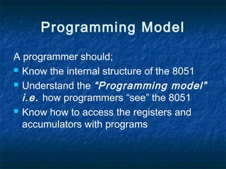 Programming Model
A programmer should;
 Know the internal structure of the 8051
 Understand the “Programming model”
i.e. how programmers “see” the 8051
 Know how to access the registers and
accumulators with programs
 