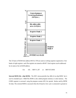 The 32 bytes of RAM from address 00 H to 1FH are used as working registers organized as four
banks of eight registers each.The registers are named as R0-R7 .Each register can be addressed
by its name or by its RAM address.

                      For      EX : MOV A, R7          or   MOV R7,#05H



Internal ROM (On –chip ROM): The 8051 microcontroller has 4kB of on chip ROM but it
can be extended up to 64kB.This ROM is also called program memory or code memory. The
CODE segment is accessed using the program counter (PC) for opcode fetches and by DPTR
for data. The external ROM is accessed when the EA(active low) pin is connected to ground or




                                                                                             16
 