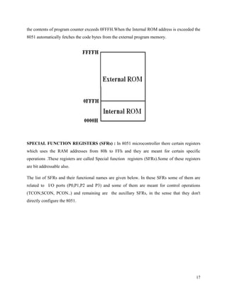 the contents of program counter exceeds 0FFFH.When the Internal ROM address is exceeded the
8051 automatically fetches the code bytes from the external program memory.




SPECIAL FUNCTION REGISTERS (SFRs) : In 8051 microcontroller there certain registers
which uses the RAM addresses from 80h to FFh and they are meant for certain specific
operations .These registers are called Special function registers (SFRs).Some of these registers
are bit addressable also.

The list of SFRs and their functional names are given below. In these SFRs some of them are
related to I/O ports (P0,P1,P2 and P3) and some of them are meant for control operations
(TCON,SCON, PCON..) and remaining are the auxillary SFRs, in the sense that they don't
directly configure the 8051.




                                                                                             17
 