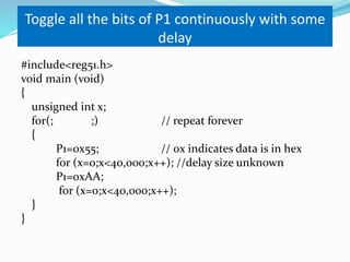 Toggle all the bits of P1 continuously with some
delay
#include<reg51.h>
void main (void)
{
unsigned int x;
for(; ;) // repeat forever
{
P1=0x55; // 0x indicates data is in hex
for (x=0;x<40,000;x++); //delay size unknown
P1=0xAA;
for (x=0;x<40,000;x++);
}
}
 