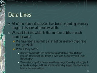 31
Data Lines
All of the above discussion has been regarding memory
length. Lets look at memory width.
We said that the width is the number of bits in each
memory word.
We have been assuming so far that our memory chips have
the right width.
What if they don’t?
 It is very common to find memory chips that have only 4 bits per
location. How would you design a byte wide memory system using
these chips?
 We use two chips for the same address range. One chip will supply 4
of the data bits per address and the other chip supply the other 4 data
bits for the same address.
 
