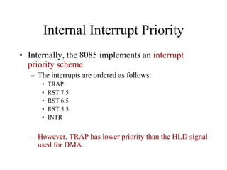 Internal Interrupt Priority
• Internally, the 8085 implements an interrupt
priority scheme.
– The interrupts are ordered as follows:
• TRAP
• RST 7.5
• RST 6.5
• RST 5.5
• INTR
– However, TRAP has lower priority than the HLD signal
used for DMA.
 