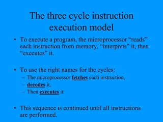 The three cycle instruction
execution model
• To execute a program, the microprocessor “reads”
each instruction from memory, “interprets” it, then
“executes” it.
• To use the right names for the cycles:
– The microprocessor fetches each instruction,
– decodes it,
– Then executes it.
• This sequence is continued until all instructions
are performed.
 