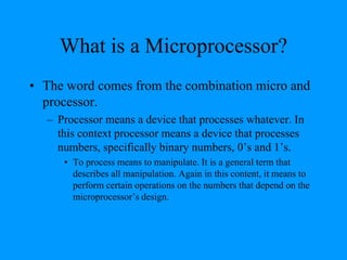 What is a Microprocessor?
• The word comes from the combination micro and
processor.
– Processor means a device that processes whatever. In
this context processor means a device that processes
numbers, specifically binary numbers, 0’s and 1’s.
• To process means to manipulate. It is a general term that
describes all manipulation. Again in this content, it means to
perform certain operations on the numbers that depend on the
microprocessor’s design.
 
