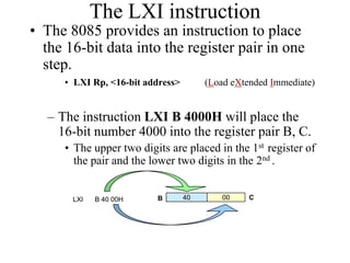 The LXI instruction
• The 8085 provides an instruction to place
the 16-bit data into the register pair in one
step.
• LXI Rp, <16-bit address> (Load eXtended Immediate)
– The instruction LXI B 4000H will place the
16-bit number 4000 into the register pair B, C.
• The upper two digits are placed in the 1st register of
the pair and the lower two digits in the 2nd .
40 00LXI B 40 00H B C
 