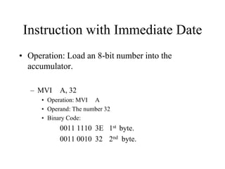 Instruction with Immediate Date
• Operation: Load an 8-bit number into the
accumulator.
– MVI A, 32
• Operation: MVI A
• Operand: The number 32
• Binary Code:
0011 1110 3E 1st byte.
0011 0010 32 2nd byte.
 