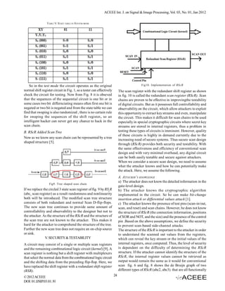 ACEEE Int. J. on Signal & Image Processing, Vol. 03, No. 01, Jan 2012

                 TABLE V: STATE TABLE IN SYSTEM MODE




    So in the test mode the circuit operates as the original                                 Fig10. Implementation of RScR
normal shift register circuit in Fig. 1, so a tester can effectively        The scan register with the redundant shift register as shown
check the circuit for testing. Now from Fig. 8 it is obseved                in fig. 10 is called the redundant scan register (RScR). Scan
that the sequences of the sequential circuit is one bit or in               chains are proven to be effective in improvingthe testability
some cases two bit differnciating means often first one bit is              of digital circuits. But as it possesses full controllability and
negated or two bit is negated and from the state table we can               observability on the circuit, which allow attackers to exploit
find that swaping is also randomized , there is no certain rule             this opportunity to extract key streams and even, manipulate
for swaping the sequences of the shift register, so an                      the circuit. This makes it difficult for scan chains to be used
intelligent hacker can never get any chance to hack in the                  especially in special cryptographic circuits where secret key
scan chain.                                                                 streams are stored in internal registers, thus a problem in
B. RScR Added Scan Tree                                                     testing these types of circuits is imminent. However, quality
                                                                            of these circuits is highly in demand currently due to the
Now as we know any scan chain can be represented by a tree
                                                                            increasing need of secure systems. Thus secure scan design
shaped structure [5].
                                                                            through (RScR) provides both security and testability. With
                                                                            the same effectiveness and efficiency of conventional scan
                                                                            design and with very minimal overhead, any digital circuit
                                                                            can be both easily testable and secure against attackers.
                                                                            When we consider a secure scan design, we need to assume
                                                                            what the attacker knows and how he can potentially make
                                                                            the attack. Here, we assume the following.
                                                                            A. ATTACKER’S KNOWLEDGE
                                                                            a) The attacker does not know the detailed information in the
                   Fig9. Tree shaped scan chain
                                                                            gate-level design.
If we replace the circled 3 state scan register of fig. 9 by RScR           b) The attacker knows the cryptographic algorithm
(abc3 scan register) as a result randomness and nonlinearity                implemented in the circuit. So he can make bit-change
both will be introduced. The modified scan tree structure                   insertion attack or differential values attack [1].
consists of both redundant and normal Scan D-flip-flops.                    c) The attacker knows the presence of test pins (scan-in/out,
The new scan tree continues to provide same amount of                       scan, and reset) and scan chains. However, he does not know
controllability and observability to the designer but not to                the structure of RScR (the connection information, positions
the attacker. As the structure of the RScR and the structure of             of XOR and NOT, and the size) and the presence of the control
the scan tree are not known to the attacker. This makes it                  pin .Based on the above assumptions, we define the security
hard for the attacker to comprehend the structure of the tree.              to prevent scan-based side-channel attacks.
Further the new scan tree does not require an on-chip source                The structure of the RScR is important to the attacker in order
or sink.                                                                    to understand the scanned out values from the registers,
               V. SECURITY & TESTABILITY                                    which can reveal the key stream or the initial values of the
A circuit may consist of a single or multiple scan registers                internal registers, once computed. Thus, the level of security
and the remaining combinational logic circuit (kernel) [9]. A               is dependent on the difficulty of determining the RScR
scan register is nothing but a shift register with multiplexers             structure. If the attacker cannot identify the structure of the
that select the normal data from the combinational logic circuit            RScR, the internal register values cannot be retrieved as
and the shifting data from the preceding flip-flop. Here, we                output would remain the same as it would for conventional
have replaced the shift register with a redundant shift register            scan fig. 6 and fig. 8 shows the de Bruijn graph of two
(RSR).                                                                      different types of RScR (abc2, abc3). that are all functionally
© 2012 ACEEE                                                           24
DOI: 01.IJSIP.03.01. 81
 