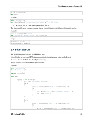 Ring Documentation, Release 1.6
aList = sort(aList)
see aList
Example:
load "stdlib.ring"
see listallfiles("b:/ring/ringlibs/weblib","") # All Files
3. The SystemCmd() is a new function added to the StdLib
The function will execute a system command like the System() function but will return the output in a string.
Example:
cYou = SystemCmd("whoami")
See "SystemCmd: whoami ====="+ nl + cYou +nl
Output:
SystemCmd: whoami =====
desktop-umbertoumberto
5.7 Better WebLib
The WebLib is updated to include the HTMLPage class
Using this class we can create HTML documents without printing the output to the standard output
So instead of using the WebLib in Web Applications only
We can use it in Console/GUI/Mobile Applications too
Example:
load "stdlib.ring"
load "weblib.ring"
import System.Web
func main
mypage = new HtmlPage {
h1 { text("Customers Report") }
Table
{
style = stylewidth("100%") + stylegradient(4)
TR
{
TD { WIDTH="10%" text("Customers Count : " ) }
TD { text (100) }
}
}
Table
{
style = stylewidth("100%") + stylegradient(26)
TR
{
style = stylewidth("100%") + stylegradient(24)
5.7. Better WebLib 54
 