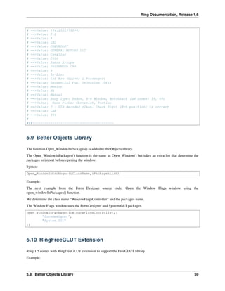 Ring Documentation, Release 1.6
# ==>Value: 134.25223700841
# ==>Value: 2.2
# ==>Value: 4
# ==>Value: LN2
# ==>Value: CHEVROLET
# ==>Value: GENERAL MOTORS LLC
# ==>Value: Cavalier
# ==>Value: 2000
# ==>Value: Ramos Arzipe
# ==>Value: PASSENGER CAR
# ==>Value: 4
# ==>Value: In-Line
# ==>Value: 1st Row (Driver & Passenger)
# ==>Value: Sequential Fuel Injection (SFI)
# ==>Value: Mexico
# ==>Value: NA
# ==>Value: Manual
# ==>Value: Body Type: Sedan, 4-6 Window, Notchback (GM codes: 19, 69)
# ==>Value: Name Plate: Chevrolet, Pontiac
# ==>Value: 0 - VIN decoded clean. Check Digit (9th position) is correct
# ==>Value: LAN
# ==>Value: 984
#
###-----------------------------------------
5.9 Better Objects Library
The function Open_WindowInPackages() is added to the Objects library.
The Open_WindowInPackages() function is the same as Open_Window() but takes an extra list that determine the
packages to import before opening the window.
Syntax:
Open_WindowInPackages(cClassName,aPackagesList)
Example:
The next example from the Form Designer source code, Open the Window Flags window using the
open_windowInPackages() function.
We determine the class name “WindowFlagsController” and the packages name.
The Window Flags window uses the FormDesigner and System.GUI packages.
open_windowInPackages(:WindowFlagsController,[
"formdesigner",
"System.GUI"
])
5.10 RingFreeGLUT Extension
Ring 1.5 comes with RingFreeGLUT extension to support the FreeGLUT library
Example:
5.9. Better Objects Library 59
 