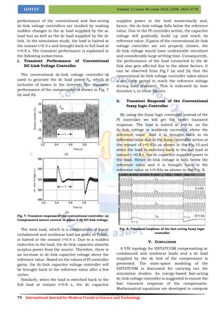 79 International Journal for Modern Trends in Science and Technology
Volume: 2 | Issue: 06 | June 2016 | ISSN: 2455-3778IJMTST
performance of the conventional and fast-acting
dc-link voltage controllers are studied by making
sudden changes in the ac load supplied by the ac
load bus as well as the dc load supplied by the dc
link. In the simulation study, the load is halved at
the instant t=0.4 s and brought back to full load at
t=0.8 s. The transient performance is explained in
the following subsections.
i. Transient Performance of Conventional
DC-Link Voltage Controller
The conventional dc-link voltage controller is
used to generate the dc load power 𝑃𝐷𝐶 which is
inclusive of losses in the inverter. The transient
performance of the compensator is shown in Fig. 7
(a) and (b).
Fig. 7: Transient response of the conventional controller. (a)
Compensated source current in phase A (b) DC-link voltage.
The total load, which is a combination of linear
unbalanced and nonlinear load (as given in Table),
is halved at the instant t=0.4 s. Due to a sudden
reduction in the load, the dc-link capacitor absorbs
surplus power from the source. Therefore, there is
an increase in dc-link capacitor voltage above the
reference value. Based on the values of PI controller
gains, the dc-link capacitor voltage controller will
be brought back to the reference value after a few
cycles.
Similarly, when the load is switched back to the
full load at instant t=0.8 s, the dc capacitor
supplies power to the load momentarily and,
hence, the dc-link voltage falls below the reference
value. Due to the PI controller action, the capacitor
voltage will gradually build up and reach its
reference value. If gains of the conventional dc-link
voltage controller are not properly chosen, the
dc-link voltage would have undesirable overshoot
and considerably large settling time. Consequently,
the performance of the load connected to the dc
link also gets affected due to the above factors. It
can be observed from Fig.7 (a) and (b) that the
conventional dc-link voltage controller takes about
a ten cycle period to reach the reference voltage
during load transient. This is indicated by time
duration ts in these figures.
ii. Transient Response of the Conventional
fuzzy logic Controller
By using the fuzzy logic controller instead of the
PI controller we will get the better transient
response. The load is halved at t=0.4s .so the
dc-link voltage is suddenly increased above the
reference value .And it is brought back to its
reference value due to the fuzzy controller action at
the instant of t=0.42s as shown in the Fig.10.and
when the load is switched back to the full load at
instant t =0.8 s, the dc capacitor supplies power to
the load. Hence dc-link voltage is falls below the
reference value and it is brought back to the
reference value at t=0.82s as shown in the Fig. 8.
Fig. 8: Transient response of the fast acting fuzzy logic
controller
V. CONCLUSION
A VSI topology for DSTATCOM compensating ac
unbalanced and nonlinear loads and a dc load
supplied by the dc link of the compensator is
presented. The state-space modeling of the
DSTATCOM is discussed for carrying out the
simulation studies. An energy-based fast-acting
dc-link voltage controller is suggested to ensure the
fast transient response of the compensator.
Mathematical equations are developed to compute
 