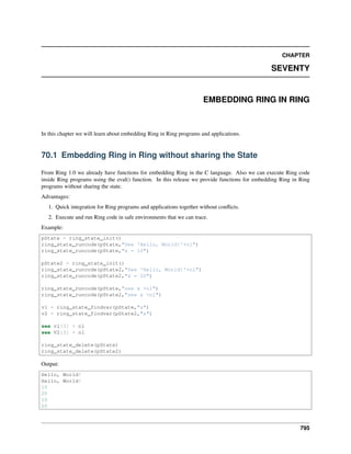 CHAPTER
SEVENTY
EMBEDDING RING IN RING
In this chapter we will learn about embedding Ring in Ring programs and applications.
70.1 Embedding Ring in Ring without sharing the State
From Ring 1.0 we already have functions for embedding Ring in the C language. Also we can execute Ring code
inside Ring programs using the eval() function. In this release we provide functions for embedding Ring in Ring
programs without sharing the state.
Advantages:
1. Quick integration for Ring programs and applications together without conﬂicts.
2. Execute and run Ring code in safe environments that we can trace.
Example:
pState = ring_state_init()
ring_state_runcode(pState,"See 'Hello, World!'+nl")
ring_state_runcode(pState,"x = 10")
pState2 = ring_state_init()
ring_state_runcode(pState2,"See 'Hello, World!'+nl")
ring_state_runcode(pState2,"x = 20")
ring_state_runcode(pState,"see x +nl")
ring_state_runcode(pState2,"see x +nl")
v1 = ring_state_findvar(pState,"x")
v2 = ring_state_findvar(pState2,"x")
see v1[3] + nl
see V2[3] + nl
ring_state_delete(pState)
ring_state_delete(pState2)
Output:
Hello, World!
Hello, World!
10
20
10
20
795
 
