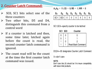 2. Counter Latch Command:
 SC0, SC1 bits select one of the
three counters
 Two other bits, D5 and D4,
distinguish this command from a
control word
 If a counter is latched and then,
some time later, latched again
before the count is read, the
second counter latch command is
ignored.
 The count read will be the count
at the time the first counter latch
command was issued.
 