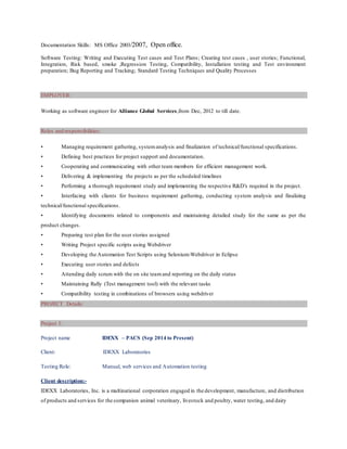 Documentation Skills: MS Office 2003/2007, Open office.
Software Testing: Writing and Executing Test cases and Test Plans; Creating test cases , user stories; Functional,
Integration, Risk based, smoke ,Regression Testing, Compatibility, Installation testing and Test environment
preparation; Bug Reporting and Tracking; Standard Testing Techniques and Quality Processes
EMPLOYER:
Working as software engineer for Alliance Global Services,from Dec, 2012 to till date.
Roles and responsibilities:
• Managing requirement gathering, systemanalysis and finalization of technical/functional specifications.
• Defining best practices for project support and documentation.
• Cooperating and communicating with other team members for efficient management work.
• Delivering & implementing the projects as per the scheduled timelines
• Performing a thorough requirement study and implementing the respective R&D’s required in the project.
• Interfacing with clients for business requirement gathering, conducting system analysis and finalizing
technical/functional specifications.
• Identifying documents related to components and maintaining detailed study for the same as per the
product changes.
• Preparing test plan for the user stories assigned
• Writing Project specific scripts using Webdriver
• Developing the Automation Test Scripts using Selenium-Webdriver in Eclipse
• Executing user stories and defects
• Attending daily scrum with the on site teamand reporting on the daily status
• Maintaining Rally (Test management tool) with the relevant tasks
• Compatibility testing in combinations of browsers using webdriver
PROJECT Details:
Project 1:
Project name IDEXX – PACS (Sep 2014 to Present)
Client: IDEXX Laboratories
Testing Role: Manual, web services and Automation testing
Client description:-
IDEXX Laboratories, Inc. is a multinational corporation engaged in the development, manufacture, and distribution
of products and services for the companion animal veterinary, livestock and poultry, water testing, and dairy
 