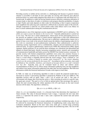 International Journal of Network Security & Its Applications (IJNSA) Vol.8, No.3, May 2016
48
Providing security in mobile ad hoc networks is a challenging task because in general wireless
channel is accessible to all kinds of users and nodes are moving with relatively poor physical
protection hence we cannot make judgment that which one is a legitimate node and which one is a
normal node. In addition to, nodes are having limited resources therefore continuous utilization of
resource leads to shut down of nodes or slowdown work progress therefore probability of attacks
is high. Finally each node depends on other nodes for forwarding so that it expects cooperation
from neighbours but achieving such cooperation is difficult due to dynamic nature of the network.
Though cooperation is achieved, we cannot predict nodes really behave well or not. Hence we
have to ensure authentication among the communication devices.
Authentication is one of the important security requirements in MANET and it is defined as “the
ability of a node to ensure the identity to the receiver [3]”. Typically authentication is carried out
in two ways. The first one is initial authentication, which means all the participating devices in
the network are authentic at the time of initial network deployment so that such authentication
mechanism is called pre-authentication. The next one is called post- authentication; means over a
period of time; every node in the network should ensure the identity of participating nodes [4]. In
this work we concentrate on post-authentication mechanism. Once authentication is achieved,
remaining security requirements such as confidentiality, integrity and non-reputation [3] can be
achieved easily. To achieve authentication, shared secret, Public Key Infrastructure [PKI], digital
signature, digital certificate [5] are used but these techniques are centralized, pre-determined and
depend on trusted third party, thereby increasing computation power, memory and consumption
of communication bandwidth and battery power but MANET has limited resource constrains. To
provide security with limited computational capabilities trust comes into existence because it
offers less memory overhead, less transmission overhead and less bandwidth consumption[6].
Trust is a word which is originally derived from the social sciences. Trust is defined as “one
entity (trustor) is willing to depend on another entity (trustee)[7]” or “the trustor abandons
control over the actions performed by the trustee [8]”. According to ad hoc networks, trust could
be defined as “the reliability, timeliness, and integrity of message delivery to a node’s intended
next hop [9]”. Typically trust can be evaluated based on direct and indirect means
recommendation of others [10-12]. Direct means information gathering from one hop neighbours
and indirect trust means information gathering from other than one hop neighbours. But both trust
information exhibit the historical interactions of nodes with respect to each other.
In TQS, we make use of Q-learning algorithm in order to enrich the proposed model that is
discussed in section 4. Q-Learning algorithm is proposed by Watkins in the year 1989[13]. The
algorithm involves with an agent, states s and a set of actions per state a. The state of
environment will change after receiving the action a. After executing an action in a specific state,
the agent gets reward. The goal is to try to find an optimal policy that encourages the agent to
obtain the total reward during the whole operation [14] [15] and based on the total reward
decision will be taken. The algorithm is defined as,
Q(s, a) = r (s, a) +MAXa' γ (Q(s', a'))
where r(s, a) is an immediate reward, γ is a discount factor that determines the importance of
future rewards. The value of discount between 0 and 1 range, s' represents the new state after
action a, a' represents the action in state s' and a and s represent the current state and action
respectively.
The main objective of this paper is to ensure authentication and detect misbehaving nodes. It can
be achieved by measuring the historical interactions of neighbouring nodes using direct trust
evaluation mechanism. Based on the trust value every node gets a reward using q-learning
algorithm. Finally the aggregated reward is used to detect the misbehaving nodes. The rest of the
 