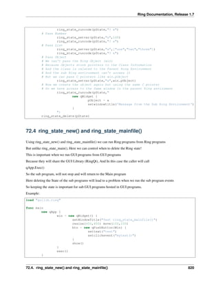 Ring Documentation, Release 1.7
ring_state_runcode(pState,"? x")
# Pass Number
ring_state_setvar(pState,"x",100)
ring_state_runcode(pState,"? x")
# Pass List
ring_state_setvar(pState,"x",["one","two","three"])
ring_state_runcode(pState,"? x")
# Pass Object
# We can't pass the Ring Object (win)
# Because Objects store pointers to the Class Information
# And the class is related to the Parent Ring Environment
# And the sub Ring environment can't access it
# But we can pass C pointers like win.pObject
ring_state_setvar(pState,"x",win.pObject)
# Now we create the object again but using the same C pointer
# So we have access to the Same window in the parent Ring enviroment
ring_state_runcode(pState,"
new qWidget {
pObject = x
setwindowtitle('Message from the Sub Ring Environment')
}
")
ring_state_delete(pState)
72.4 ring_state_new() and ring_state_mainﬁle()
Using ring_state_new() and ring_state_mainﬁle() we can run Ring programs from Ring programs
But unlike ring_state_main(), Here we can control when to delete the Ring state!
This is important when we run GUI programs from GUI programs
Because they will share the GUI Library (RingQt), And In this case the caller will call
qApp.Exec()
So the sub program, will not stop and will return to the Main program
Here deleting the State of the sub programs will lead to a problem when we run the sub program events
So keeping the state is important for sub GUI programs hosted in GUI programs.
Example:
load "guilib.ring"
func main
new qApp {
win = new qWidget() {
setWindowTitle("Test ring_state_mainfile()")
resize(400,400) move(100,100)
btn = new qPushButton(Win) {
settext("test")
setclickevent("mytest()")
}
show()
}
exec()
}
72.4. ring_state_new() and ring_state_mainﬁle() 820
 