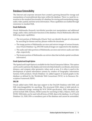 Database Extensibility
The Internet and corporate intranets have created a growing demand for storage and
manipulation of nontraditional data types within the database. There is a need for ex‐
tensions to the standard functionality of a database for storing and manipulating image,
audio,video,spatial,andtimeseriesinformation.Thesecapabilitiesareenabledthrough
extensions to standard SQL.
Oracle Multimedia
Oracle Multimedia (formerly interMedia) provides text manipulation and additional
image, audio, video, and locator functions in the database. Oracle Multimedia offers the
following major capabilities:
• The text portion of Multimedia (Oracle Text) can identify the gist of a document
by searching for themes and key phrases within the document.
• The image portion of Multimedia can store and retrieve images of various formats;
since Oracle Database 11g, DICOM medical images are supported in the database.
• The audio and video portions of Multimedia can store and retrieve audio and video
clips, respectively.
• The locator portion of Multimedia can retrieve data that includes spatial coordinate
information.
Oracle Spatial and Graph Option
The Spatial and Graph Option is available for the Oracle Enterprise Edition. This option
canbeusedtooptimizethedisplayandretrievalofdatalinkedtocoordinates,determine
distance, and compute other geometric values such as area. It is often is used in the
development of spatial information systems by vendors of Geographic Information
Systems (GIS) products. Oracle Database 12c added support of named graphs in the
database as defined by the Worldwide Web Consortium (W3C) in its Resource De‐
scription Framework (RDF).
XML DB
Oracle added native XML data type support to the Oracle9i Database with XML and
SQL interchangeability for searching. The structured XML object is held natively in
object relational storage, meeting the W3C DOM specification. XML standards sup‐
ported include XML Schema, XPath (syntax for searching in SQL), XQuery, XSLT, and
DOM. XMLIndex can be used with all forms of XML data in the database. As of Oracle
Database 12c, XML DB is a mandatory part of the database and cannot be uninstalled.
Database Application Development Features | 13
 