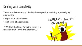 Dealing with complexity
There is only one way to deal with complexity: avoiding it, usually by
abstraction
• Separation of concerns
• High level of abstraction
→Wishful thinking: “imagine there is a
function that solves the problem…”
 