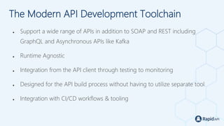 The Modern API Development Toolchain
● Support a wide range of APIs in addition to SOAP and REST including
GraphQL and Asynchronous APIs like Kafka
● Runtime Agnostic
● Integration from the API client through testing to monitoring
● Designed for the API build process without having to utilize separate tool
● Integration with CI/CD workflows & tooling
 