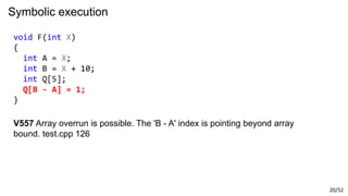 20/52
Symbolic execution
void F(int X)
{
int A = X;
int B = X + 10;
int Q[5];
Q[B - A] = 1;
}
V557 Array overrun is possible. The 'B - A' index is pointing beyond array
bound. test.cpp 126
 