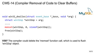 34/52
CWE-14 (Compiler Removal of Code to Clear Buffers)
void win32_dealloc(struct event_base *_base, void *arg) {
struct win32op *win32op = arg;
....
memset(win32op, 0, sizeof(win32op));
free(win32op);
}
V597 The compiler could delete the 'memset' function call, which is used to flush
'win32op' object.
 