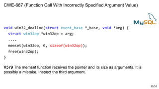35/52
CWE-687 (Function Call With Incorrectly Specified Argument Value)
void win32_dealloc(struct event_base *_base, void *arg) {
struct win32op *win32op = arg;
....
memset(win32op, 0, sizeof(win32op));
free(win32op);
}
V579 The memset function receives the pointer and its size as arguments. It is
possibly a mistake. Inspect the third argument.
 