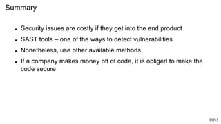 51/52
Summary
 Security issues are costly if they get into the end product
 SAST tools – one of the ways to detect vulnerabilities
 Nonetheless, use other available methods
 If a company makes money off of code, it is obliged to make the
code secure
 