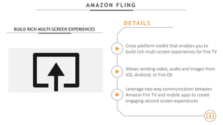 A M A Z O N F L I N G
BUILD RICH MULTI-SCREEN EXPERIENCES
Cross platform toolkit that enables you to
build rich multi-screen experiences for Fire TV
Allows sending video, audio and images from
iOS, Android, or Fire OS
Leverage two-way communication between
Amazon Fire TV and mobile apps to create
engaging second screen experiences
D E TA I L S
 
