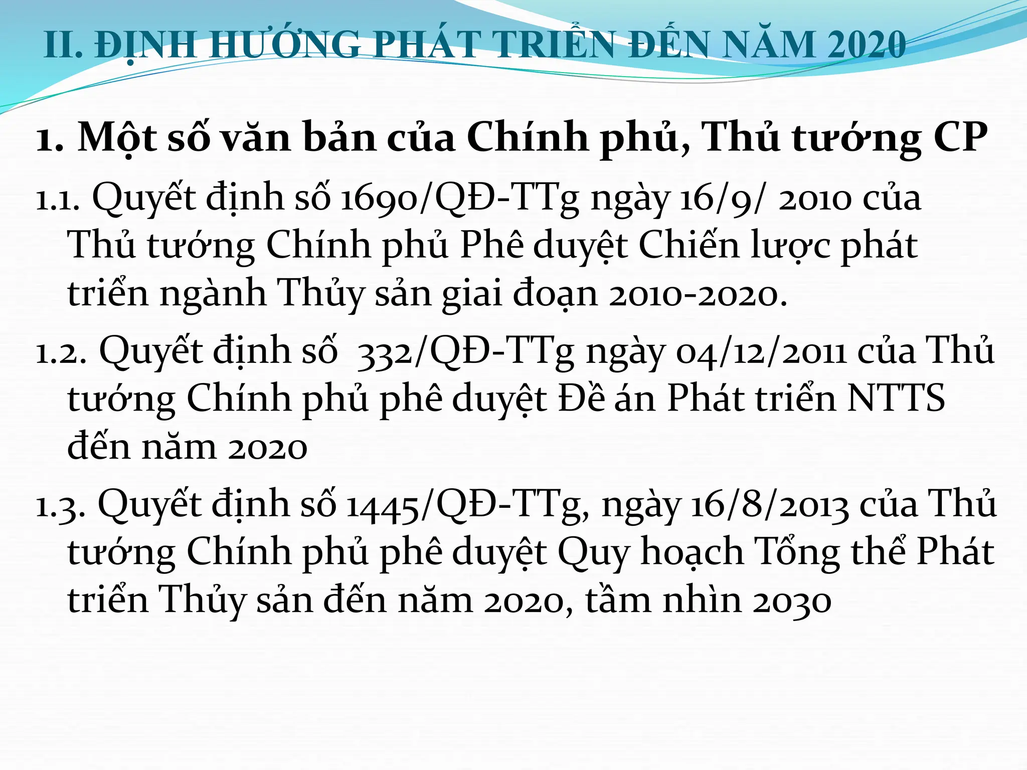 II. ĐỊNH HƯỚNG PHÁT TRIỂN ĐẾN NĂM 2020
1. Một số văn bản của Chính phủ, Thủ tướng CP
1.1. Quyết định số 1690/QĐ-TTg ngày 16/9/ 2010 của
Thủ tướng Chính phủ Phê duyệt Chiến lược phát
triển ngành Thủy sản giai đoạn 2010-2020.
1.2. Quyết định số 332/QĐ-TTg ngày 04/12/2011 của Thủ
tướng Chính phủ phê duyệt Đề án Phát triển NTTS
đến năm 2020
1.3. Quyết định số 1445/QĐ-TTg, ngày 16/8/2013 của Thủ
tướng Chính phủ phê duyệt Quy hoạch Tổng thể Phát
triển Thủy sản đến năm 2020, tầm nhìn 2030
 