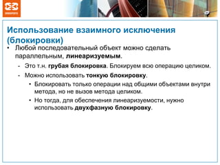 Использование взаимного исключения
(блокировки)
• Любой последовательный объект можно сделать
параллельным, линеаризуемым.
- Это т.н. грубая блокировка. Блокируем всю операцию целиком.
- Можно использовать тонкую блокировку.
• Блокировать только операции над общими объектами внутри
метода, но не вызов метода целиком.
• Но тогда, для обеспечения линеаризуемости, нужно
использовать двухфазную блокировку.
 