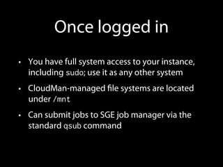 Once logged in
•  You have full system access to your instance,
including sudo; use it as any other system
•  CloudMan-managed ﬁle systems are located
under /mnt
•  Can submit jobs to SGE job manager via the
standard qsub command
 