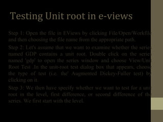 Testing Unit root in e-views 
Step 1: Open the file in EViews by clicking File/Open/Workfile 
and then choosing the file name from the appropriate path. 
Step 2: Let's assume that we want to examine whether the series 
named GDP contains a unit root. Double click on the series 
named 'gdp' to open the series window and choose View/Unit 
Root Test .In the unit-root test dialog box that appears, choose 
the type of test (i.e. the' Augmented Dickey-Fuller test) by 
clicking on it. 
Step 3: We then have specify whether we want to test for a unit 
root in the level, first difference, or second difference of the 
series. We first start with the level. 
 