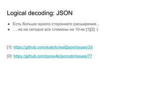 Logical decoding: JSON
● Есть больше одного стороннего расширения...
● … но на сегодня все сломаны на 10-ке [1][2] :(
[1]: https://github.com/eulerto/wal2json/issues/33
[2]: https://github.com/posix4e/jsoncdc/issues/77
 