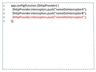 1. app.config(function	
  ($httpProvider)	
  {	
  
2. 	
  	
  $httpProvider.interceptors.push("nomeDoInterceptorA");	
  
3. 	
  	
  $httpProvider.interceptors.push("nomeDoInterceptorB");	
  
4. 	
  	
  $httpProvider.interceptors.push("nomeDoInterceptorC");	
  
5. });
 