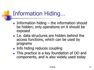 Coding 15
Information Hiding…
 Information hiding – the information should
be hidden; only operations on it should be
exposed
 I.e. data structures are hidden behind the
access functions, which can be used by
programs
 Info hiding reduces coupling
 This practice is a key foundation of OO and
components, and is also widely used today
 