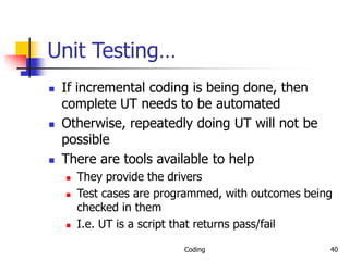 Coding 40
Unit Testing…
 If incremental coding is being done, then
complete UT needs to be automated
 Otherwise, repeatedly doing UT will not be
possible
 There are tools available to help
 They provide the drivers
 Test cases are programmed, with outcomes being
checked in them
 I.e. UT is a script that returns pass/fail
 