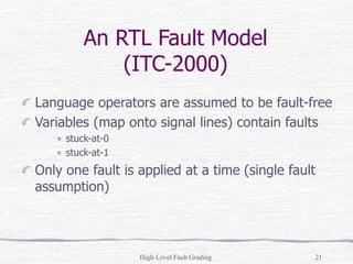 High-Level Fault Grading 21
An RTL Fault Model
(ITC-2000)
Language operators are assumed to be fault-free
Variables (map onto signal lines) contain faults
stuck-at-0
stuck-at-1
Only one fault is applied at a time (single fault
assumption)
 