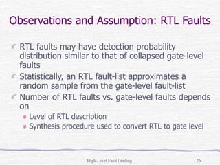 High-Level Fault Grading 26
Observations and Assumption: RTL Faults
RTL faults may have detection probability
distribution similar to that of collapsed gate-level
faults
Statistically, an RTL fault-list approximates a
random sample from the gate-level fault-list
Number of RTL faults vs. gate-level faults depends
on
Level of RTL description
Synthesis procedure used to convert RTL to gate level
 