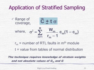 High-Level Fault Grading 33
Application of Stratified Sampling
Range of
coverage,
where,
rm = number of RTL faults in mth module
t = value from tables of normal distribution
The technique requires knowledge of stratum weights
and not absolute values of Gm and G
s2
=  cm(1  cm)
S
Wm
rm  1
m=1
M
C + t s
 