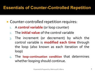  Counter-controlled repetition requires:
1. A control variable (or loop counter)
2. The initial value of the control variable
3. The increment (or decrement) by which the
control variable is modified each time through
the loop (also known as each iteration of the
loop)
4. The loop-continuation condition that determines
whether looping should continue.
4
Presented & Prepared by: Mahmoud R. Alfarra
Essentials of Counter-Controlled Repetition
 