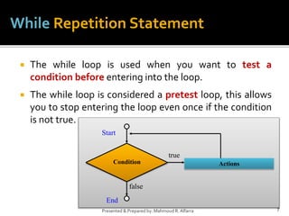 7
Presented & Prepared by: Mahmoud R. Alfarra
While Repetition Statement
true
false
Actions
Condition
Start
End
 The while loop is used when you want to test a
condition before entering into the loop.
 The while loop is considered a pretest loop, this allows
you to stop entering the loop even once if the condition
is not true.
 