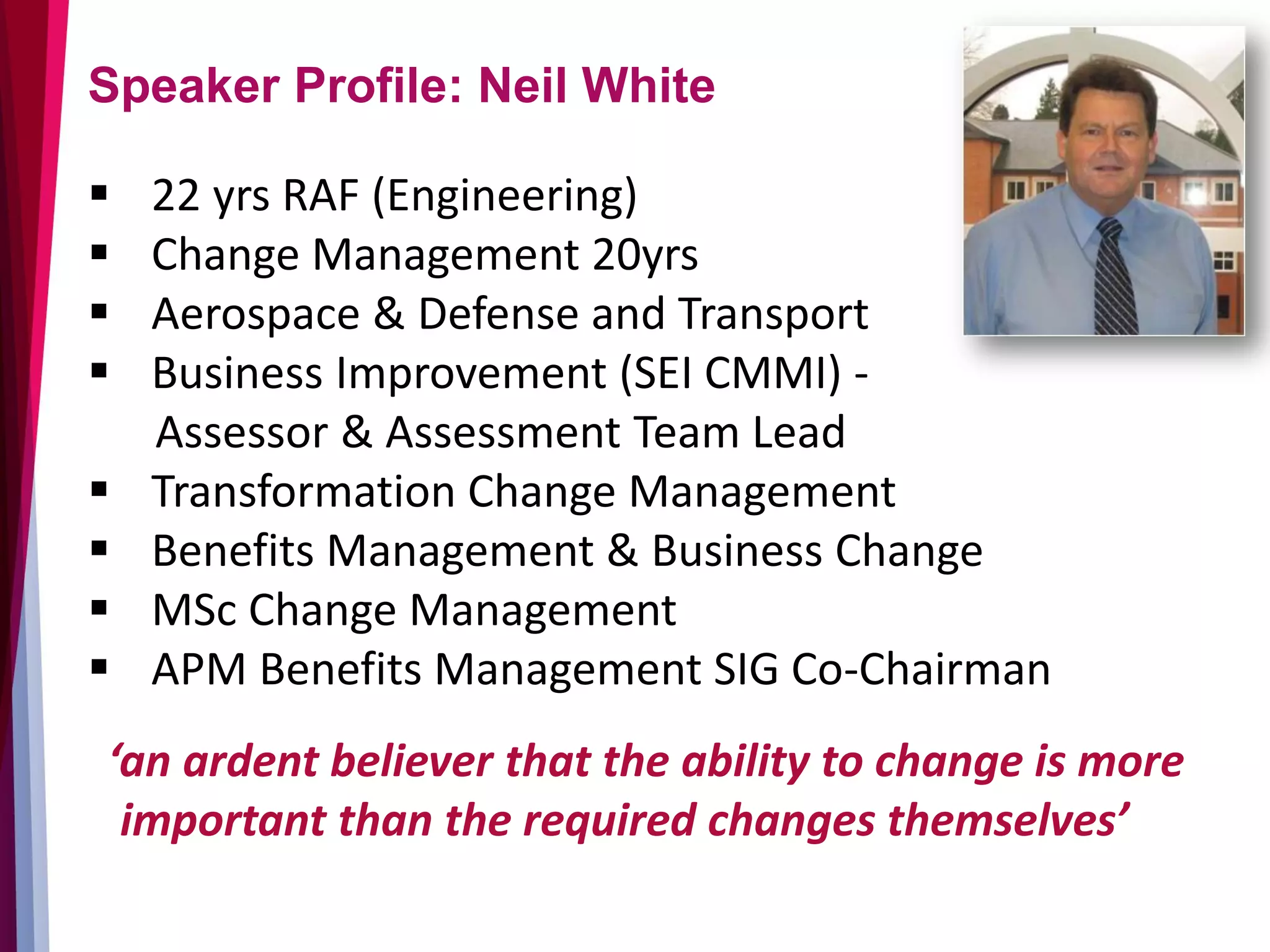 Speaker Profile: Neil White
 22 yrs RAF (Engineering)
 Change Management 20yrs
 Aerospace & Defense and Transport
 Business Improvement (SEI CMMI) -
Assessor & Assessment Team Lead
 Transformation Change Management
 Benefits Management & Business Change
 MSc Change Management
 APM Benefits Management SIG Co-Chairman
‘an ardent believer that the ability to change is more
important than the required changes themselves’
 