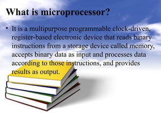 What is microprocessor?
• It is a multipurpose programmable clock-driven,
register-based electronic device that reads binary
instructions from a storage device called memory,
accepts binary data as input and processes data
according to those instructions, and provides
results as output.
 