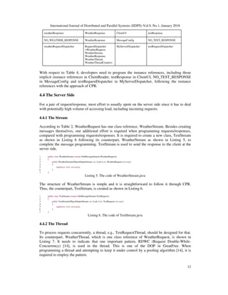International Journal of Distributed and Parallel Systems (IJDPS) Vol.9, No.1, January 2018
12
weatherResponse WeatherResponse ClientUI testResponse
NO_WEATHER_RESPONSE WeatherResponse MessageConfig NO_TEST_RESPONSE
weatherRequestDispatcher RequestDispatcher
<WeatherRequest,
WeatherStream,
WeatherResponse,
WeatherThread,
WeatherThreadCreator>
MyServerDispatcher testRequestDispatcher
With respect to Table 4, developers need to program the instance references, including those
implicit instance references in ClientReader, testResponse in ClientUI, NO_TEST_RESPONSE
in MessageConfig and testRequestDispatcher in MyServerDispatcher, following the instance
references with the approach of CPR.
4.4 The Server Side
For a pair of request/response, most effort is usually spent on the server side since it has to deal
with potentially high volume of accessing load, including incoming requests.
4.4.1 The Stream
According to Table 2, WeatherRequest has one class reference, WeatherStream. Besides creating
messages themselves, one additional effort is required when programming requests/responses,
compared with programming requests/responses. It is required to create a new class, TestStream
as shown in Listing 6 following its counterpart, WeatherStream as shown in Listing 5, to
complete the message programming. TestStream is used to send the response to the client at the
server side.
1 public class WeatherStream extends OutMessageStream<WeatherRequest>
2 {
3 public WeatherStream(ObjectOutputStream out, Lock lock, WeatherRequest message)
4 {
5 super(out, lock, message);
6 }
7 }
Listing 5. The code of WeatherStream.java
The structure of WeatherStream is simple and it is straightforward to follow it through CPR.
Thus, the counterpart, TestStream, is created as shown in Listing 6.
1 public class TestStream extends OutMessageStream<TestRequest>
2 {
3 public TestStream(ObjectOutputStream out, Lock lock, TestRequest message)
4 {
5 super(out, lock, message);
6 }
7 }
Listing 6. The code of TestStream.java
4.4.2 The Thread
To process requests concurrently, a thread, e.g., TestRequestThread, should be designed for that.
Its counterpart, WeatherThread, which is one class reference of WeatherRequest, is shown in
Listing 7. It needs to indicate that one important pattern, RDWC (Request Double-While-
Concurrency) [14], is used in the thread. This is one of the DOP in GreatFree. When
programming a thread and attempting to keep it under control by a pooling algorithm [14], it is
required to employ the pattern.
 