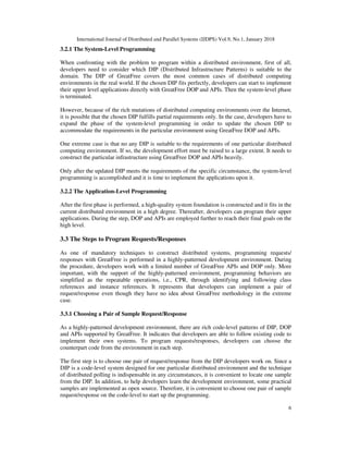 International Journal of Distributed and Parallel Systems (IJDPS) Vol.9, No.1, January 2018
6
3.2.1 The System-Level Programming
When confronting with the problem to program within a distributed environment, first of all,
developers need to consider which DIP (Distributed Infrastructure Patterns) is suitable to the
domain. The DIP of GreatFree covers the most common cases of distributed computing
environments in the real world. If the chosen DIP fits perfectly, developers can start to implement
their upper level applications directly with GreatFree DOP and APIs. Then the system-level phase
is terminated.
However, because of the rich mutations of distributed computing environments over the Internet,
it is possible that the chosen DIP fulfills partial requirements only. In the case, developers have to
expand the phase of the system-level programming in order to update the chosen DIP to
accommodate the requirements in the particular environment using GreatFree DOP and APIs.
One extreme case is that no any DIP is suitable to the requirements of one particular distributed
computing environment. If so, the development effort must be raised to a large extent. It needs to
construct the particular infrastructure using GreatFree DOP and APIs heavily.
Only after the updated DIP meets the requirements of the specific circumstance, the system-level
programming is accomplished and it is time to implement the applications upon it.
3.2.2 The Application-Level Programming
After the first phase is performed, a high-quality system foundation is constructed and it fits in the
current distributed environment in a high degree. Thereafter, developers can program their upper
applications. During the step, DOP and APIs are employed further to reach their final goals on the
high level.
3.3 The Steps to Program Requests/Responses
As one of mandatory techniques to construct distributed systems, programming requests/
responses with GreatFree is performed in a highly-patterned development environment. During
the procedure, developers work with a limited number of GreatFree APIs and DOP only. More
important, with the support of the highly-patterned environment, programming behaviors are
simplified as the repeatable operations, i.e., CPR, through identifying and following class
references and instance references. It represents that developers can implement a pair of
request/response even though they have no idea about GreatFree methodology in the extreme
case.
3.3.1 Choosing a Pair of Sample Request/Response
As a highly-patterned development environment, there are rich code-level patterns of DIP, DOP
and APIs supported by GreatFree. It indicates that developers are able to follow existing code to
implement their own systems. To program requests/responses, developers can choose the
counterpart code from the environment in each step.
The first step is to choose one pair of request/response from the DIP developers work on. Since a
DIP is a code-level system designed for one particular distributed environment and the technique
of distributed polling is indispensable in any circumstances, it is convenient to locate one sample
from the DIP. In addition, to help developers learn the development environment, some practical
samples are implemented as open source. Therefore, it is convenient to choose one pair of sample
request/response on the code-level to start up the programming.
 