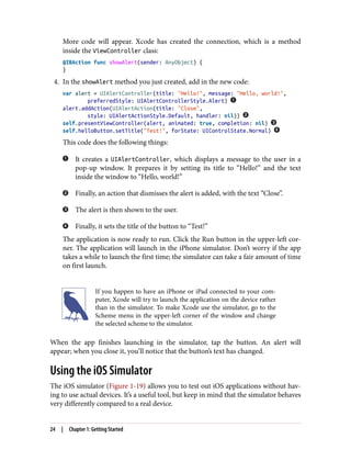 More code will appear. Xcode has created the connection, which is a method
inside the ViewController class:
@IBAction func showAlert(sender: AnyObject) {
}
4. In the showAlert method you just created, add in the new code:
var alert = UIAlertController(title: "Hello!", message: "Hello, world!",
preferredStyle: UIAlertControllerStyle.Alert)
alert.addAction(UIAlertAction(title: "Close",
style: UIAlertActionStyle.Default, handler: nil))
self.presentViewController(alert, animated: true, completion: nil)
self.helloButton.setTitle("Test!", forState: UIControlState.Normal)
This code does the following things:
It creates a UIAlertController, which displays a message to the user in a
pop-up window. It prepares it by setting its title to “Hello!” and the text
inside the window to “Hello, world!”
Finally, an action that dismisses the alert is added, with the text “Close”.
The alert is then shown to the user.
Finally, it sets the title of the button to “Test!”
The application is now ready to run. Click the Run button in the upper-left cor‐
ner. The application will launch in the iPhone simulator. Don’t worry if the app
takes a while to launch the first time; the simulator can take a fair amount of time
on first launch.
If you happen to have an iPhone or iPad connected to your com‐
puter, Xcode will try to launch the application on the device rather
than in the simulator. To make Xcode use the simulator, go to the
Scheme menu in the upper-left corner of the window and change
the selected scheme to the simulator.
When the app finishes launching in the simulator, tap the button. An alert will
appear; when you close it, you’ll notice that the button’s text has changed.
Using the iOS Simulator
The iOS simulator (Figure 1-19) allows you to test out iOS applications without hav‐
ing to use actual devices. It’s a useful tool, but keep in mind that the simulator behaves
very differently compared to a real device.
24 | Chapter 1: Getting Started
 