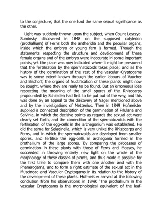 to the conjecture, that the one had the same sexual significance as
the other.
Light was suddenly thrown upon the subject, when Count Lesczyc-
Suminsky discovered in 1848 on the supposed cotyledon
(prothallium) of Ferns both the antheridia and the peculiar organs,
inside which the embryo or young fern is formed. Though the
statements respecting the structure and development of these
female organs and of the embryo were inaccurate in some important
points, yet the place was now indicated where it might be presumed
that the fertilisation by the spermatozoids takes place; and as the
history of the germination of the rest of the vascular Cryptogams
was to some extent known through the earlier labours of Vaucher
and Bischoff, the organs of fructification of these plants might now
be sought, where they are really to be found. But an erroneous idea
respecting the meaning of the small spores of the Rhizocarps
propounded by Schleiden had first to be put out of the way, and this
was done by an appeal to the discovery of Nägeli mentioned above
and by the investigations of Mettenius. Then in 1849 Hofmeister
supplied a connected description of the germination of Pilularia and
Salvinia, in which the decisive points as regards the sexual act were
clearly set forth, and the connection of the spermatozoids with the
fertilisation of the egg-cells in the archegonium was established. He
did the same for Selaginella, which is very unlike the Rhizocarps and
Ferns, and in which the spermatozoids are developed from smaller
spores, and fertilise the egg-cells in archegonia formed in the
prothallium of the large spores. By comparing the processes of
germination in these plants with those of Ferns and Mosses, he
succeeded in throwing entirely new light on the whole of the
morphology of these classes of plants, and thus made it possible for
the first time to compare them with one another and with the
Phanerogams, and to form a right estimate of the sexual act in the
Muscineae and Vascular Cryptogams in its relation to the history of
the development of these plants. Hofmeister arrived at the following
conclusion from his observations in 1849: ‘The prothallium in the
vascular Cryptogams is the morphological equivalent of the leaf-
 