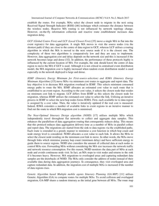 International Journal of Computer Networks & Communications (IJCNC) Vol.9, No.2, March 2017
101
establish the routes. For example, MAs select the closest node to migrate in the next using
Received Signal Strength Indicator (RSSI) [46] technique which estimates the distance between
the wireless nodes. Reactive MA routing is not influenced by network topology change.
However, on-the-fly information collection and reactive route establishment increases data
migration delay.
GCF (Global Centre First) and LCF (Local Closest First) [35] move a single MA in flat into the
event region(s) for data aggregation. A single MA moves to visit the source nodes (via the
shortest path) if they are close to the centre of data region in GCF, whereas LCF utilises a routing
algorithm in which the MA is moved to the next source node if it is the closest one. The
complexity of these two algorithms is comparatively low and they are easy to implement.
However, data aggregation cost and delay depends on the network size and this is increased if the
network becomes large and dense [32]. In addition, the performance of these protocols highly is
influenced by the current location of MA. For example, the sink should know the centre of data
region to move the MA if GCF is used. Although it is not critical in centralised event distribution
model, the MA migration cost is highly increased when random event distribution model is used
especially in the network deployed is large and dense.
IEMF (Itinerary Energy Minimum for First-source-selection) and IEMA (Itinerary Energy
Minimum Algorithm) [15] move MAs via minimum cost routes to aggregate and report data. The
key objective is to decrease MA migration overhead in IEMF. This selects minimum consumed
energy paths to route the MA. IEMF allocates an estimated cost value to each route that is
established to an event region. According to the cost value, it selects the closest node that resides
on minimum cost link to migrate. LCF differs from IEMF as this selects the closest node for
migration, whereas IEMF utilises the estimated cost value to select the link. Utilising an iterative
process in IEMF to select the next hop nodes forms IEMA. First, each available tie to data region
is assigned by a cost value. Then, the value is iteratively updated if the real cost is measured.
Indeed, IEMA considers a number of available links to event regions in an iterative manner to
find out the route in which MA migration cost is minimised.
The Near-Optimal Itinerary Design algorithm (NOID) [17] utilises multiple MAs which
independently travel throughout flat networks to collect and aggregate data samples. This
enhances the parallelism of data aggregation routing that consequently reduces delay. This means
that this protocol reduces data aggregation delivery time as a number of MAs in parallel collect
and report data. The migrations are started from the sink to data regions via the established paths.
Each route is extended in a greedy manner to minimise a cost function in which hop count and
node energy level is considered. NOID allocates a cost value to each link. It allows the MAs to
select the closest node residing on the minimum cost link to move. In other words, the MAs move
through links which minimise journey hop count (minimum delay) and have sufficient energy to
guide them to source regions. NOID also considers the amount of collected data at each nodes to
control MAs size. Forwarding MAs without considering the MA size increases the network traffic
and network resource consumption. For this reason, NOID monitors the data part of MAs at each
node and avoids continuous node visit. In fact, an MA stops to visit nodes and returns to the sink
if it becomes heavy. However, MA migrations to overleaped areas and capturing redundant data
samples are the drawbacks of NOID. The MAs only consider the address of nodes instead of their
available data during data aggregation journeys. In consequence, they visit overleaped area and
capture redundant data. In addition, the migration cost of multiple MAs is increased if the number
of data regions rises.
Genetic Algorithm based Multiple mobile agents Itinerary Planning (GA-MIP) [11] utilises
Genetic Algorithm (GA) to compute routes for multiple MAs. To avoid collision and overlapped
migration, GA-MIP shares a random itinerary as the initial gene between all MAs. The route map
 