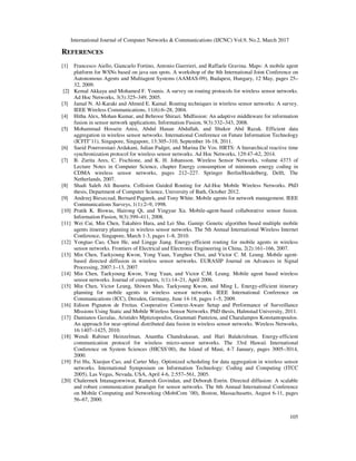 International Journal of Computer Networks & Communications (IJCNC) Vol.9, No.2, March 2017
105
REFERENCES
[1] Francesco Aiello, Giancarlo Fortino, Antonio Guerrieri, and Raffaele Gravina. Maps: A mobile agent
platform for WSNs based on java sun spots. A workshop of the 8th International Joint Conference on
Autonomous Agents and Multiagent Systems (AAMAS-09), Budapest, Hungary, 12 May, pages 25–
32, 2009.
[2] Kemal Akkaya and Mohamed F. Younis. A survey on routing protocols for wireless sensor networks.
Ad Hoc Networks, 3(3):325–349, 2005.
[3] Jamal N. Al-Karaki and Ahmed E. Kamal. Routing techniques in wireless sensor networks: A survey.
IEEE Wireless Communications, 11(6):6–28, 2004.
[4] Hitha Alex, Mohan Kumar, and Behrooz Shirazi. Midfusion: An adaptive middleware for information
fusion in sensor network applications. Information Fusion, 9(3):332–343, 2008.
[5] Mohammad Hossein Anisi, Abdul Hanan Abdullah, and Shukor Abd Razak. Efficient data
aggregation in wireless sensor networks. International Conference on Future Information Technology
(ICFIT’11), Singapore, Singapore, 13:305–310, September 16-18, 2011.
[6] Saeid Pourroostaei Ardakani, Julian Padget, and Marina De Vos. HRTS: A hierarchical reactive time
synchronization protocol for wireless sensor networks. Ad Hoc Networks, 129:47–62, 2014.
[7] B. Zurita Ares, C. Fischione, and K. H. Johansson. Wireless Sensor Networks, volume 4373 of
Lecture Notes in Computer Science, chapter Energy consumption of minimum energy coding in
CDMA wireless sensor networks, pages 212–227. Springer Berlin/Heidelberg, Delft, The
Netherlands, 2007.
[8] Shadi Saleh Ali Basurra. Collision Guided Routing for Ad-Hoc Mobile Wireless Networks. PhD
thesis, Department of Computer Science, University of Bath, October 2012.
[9] Andrzej Bieszczad, Bernard Pagurek, and Tony White. Mobile agents for network management. IEEE
Communications Surveys, 1(1):2–9, 1998.
[10] Pratik K. Biswas, Hairong Qi, and Yingyue Xu. Mobile-agent-based collaborative sensor fusion.
Information Fusion, 9(3):399–411, 2008.
[11] Wei Cai, Min Chen, Takahiro Hara, and Lei Shu. Gamip: Genetic algorithm based multiple mobile
agents itinerary planning in wireless sensor networks. The 5th Annual International Wireless Internet
Conference, Singapore, March 1-3, pages 1–8, 2010.
[12] Yongtao Cao, Chen He, and Lingge Jiang. Energy-efficient routing for mobile agents in wireless
sensor networks. Frontiers of Electrical and Electronic Engineering in China, 2(2):161–166, 2007.
[13] Min Chen, Taekyoung Kwon, Yong Yuan, Yanghee Choi, and Victor C. M. Leung. Mobile agent-
based directed diffusion in wireless sensor networks. EURASIP Journal on Advances in Signal
Processing, 2007:1–13, 2007.
[14] Min Chen, Taekyoung Kwon, Yong Yuan, and Victor C.M. Leung. Mobile agent based wireless
sensor networks. Journal of computers, 1(1):14–21, April 2006.
[15] Min Chen, Victor Leung, Shiwen Mao, Taekyoung Kwon, and Ming L. Energy-efficient itinerary
planning for mobile agents in wireless sensor networks. IEEE International Conference on
Communications (ICC), Dresden, Germany, June 14-18, pages 1–5, 2009.
[16] Edison Pignaton de Freitas. Cooperative Context-Aware Setup and Performance of Surveillance
Missions Using Static and Mobile Wireless Sensor Networks. PhD thesis, Halmstad University, 2011.
[17] Damianos Gavalas, Aristides Mpitziopoulos, Grammati Pantziou, and Charalampos Konstantopoulos.
An approach for near-optimal distributed data fusion in wireless sensor networks. Wireless Networks,
16:1407–1425, 2010.
[18] Wendi Rabiner Heinzelman, Anantha Chandrakasan, and Hari Balakrishnan. Energy-efficient
communication protocol for wireless micro-sensor networks. The 33rd Hawaii International
Conference on System Sciences (HICSS’00), the Island of Maui, 4-7 January, pages 3005–3014,
2000.
[19] Fei Hu, Xiaojun Cao, and Carter May. Optimized scheduling for data aggregation in wireless sensor
networks. International Symposium on Information Technology: Coding and Computing (ITCC
2005), Las Vegas, Nevada, USA, April 4-6, 2:557–561, 2005.
[20] Chalermek Intanagonwiwat, Ramesh Govindan, and Deborah Estrin. Directed diffusion: A scalable
and robust communication paradigm for sensor networks. The 6th Annual International Conference
on Mobile Computing and Networking (MobiCom ’00), Boston, Massachusetts, August 6-11, pages
56–67, 2000.
 