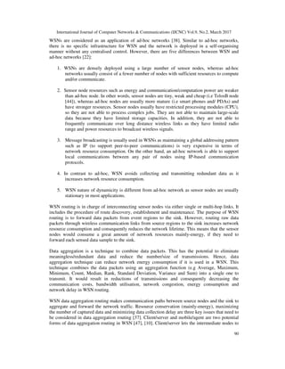 International Journal of Computer Networks & Communications (IJCNC) Vol.9, No.2, March 2017
90
WSNs are considered as an application of ad-hoc networks [38]. Similar to ad-hoc networks,
there is no specific infrastructure for WSN and the network is deployed in a self-organising
manner without any centralised control. However, there are five differences between WSN and
ad-hoc networks [22]:
1. WSNs are densely deployed using a large number of sensor nodes, whereas ad-hoc
networks usually consist of a fewer number of nodes with sufficient resources to compute
and/or communicate.
2. Sensor node resources such as energy and communication/computation power are weaker
than ad-hoc node. In other words, sensor nodes are tiny, weak and cheap (i.e TelosB node
[44]), whereas ad-hoc nodes are usually more mature (i.e smart phones and/ PDAs) and
have stronger resources. Sensor nodes usually have restricted processing modules (CPU),
so they are not able to process complex jobs. They are not able to maintain large-scale
data because they have limited storage capacities. In addition, they are not able to
frequently communicate over long distance wireless links as they have limited radio
range and power resources to broadcast wireless signals.
3. Message broadcasting is usually used in WSNs as maintaining a global addressing pattern
such as IP (to support peer-to-peer communications) is very expensive in terms of
network resource consumption. On the other hand, an ad-hoc network is able to support
local communications between any pair of nodes using IP-based communication
protocols.
4. In contrast to ad-hoc, WSN avoids collecting and transmitting redundant data as it
increases network resource consumption.
5. WSN nature of dynamicity is different from ad-hoc network as sensor nodes are usually
stationary in most applications.
WSN routing is in charge of interconnecting sensor nodes via either single or multi-hop links. It
includes the procedure of route discovery, establishment and maintenance. The purpose of WSN
routing is to forward data packets from event regions to the sink. However, routing raw data
packets through wireless communication links from source regions to the sink increases network
resource consumption and consequently reduces the network lifetime. This means that the sensor
nodes would consume a great amount of network resources mainly-energy, if they need to
forward each sensed data sample to the sink.
Data aggregation is a technique to combine data packets. This has the potential to eliminate
meaningless/redundant data and reduce the number/size of transmissions. Hence, data
aggregation technique can reduce network energy consumption if it is used in a WSN. This
technique combines the data packets using an aggregation function (e.g Average, Maximum,
Minimum, Count, Median, Rank, Standard Deviation, Variance and Sum) into a single one to
transmit. It would result in reductions of transmissions and consequently decreasing the
communication costs, bandwidth utilisation, network congestion, energy consumption and
network delay in WSN routing.
WSN data aggregation routing makes communication paths between source nodes and the sink to
aggregate and forward the network traffic. Resource conservation (mainly-energy), maximizing
the number of captured data and minimizing data collection delay are three key issues that need to
be considered in data aggregation routing [37]. Client/server and mobile/agent are two potential
forms of data aggregation routing in WSN [47], [10]. Client/server lets the intermediate nodes to
 